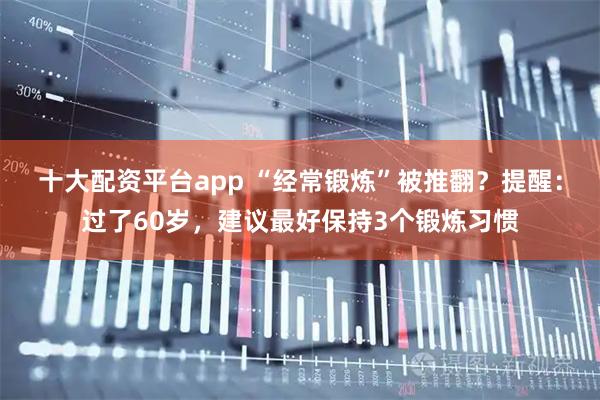 十大配资平台app “经常锻炼”被推翻？提醒：过了60岁，建议最好保持3个锻炼习惯