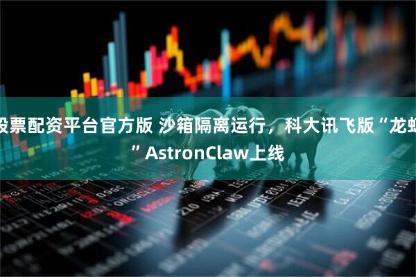 股票配资平台官方版 沙箱隔离运行，科大讯飞版“龙虾”AstronClaw上线
