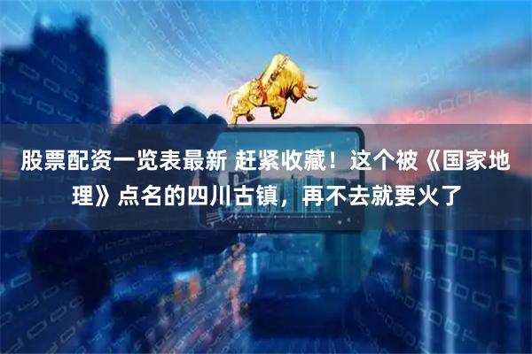 股票配资一览表最新 赶紧收藏！这个被《国家地理》点名的四川古镇，再不去就要火了