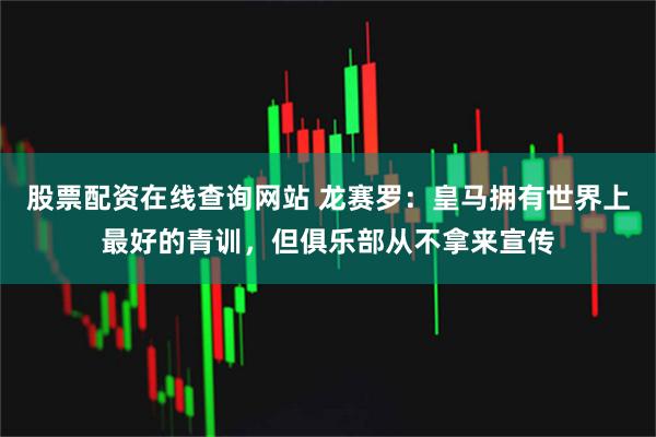 股票配资在线查询网站 龙赛罗：皇马拥有世界上最好的青训，但俱乐部从不拿来宣传