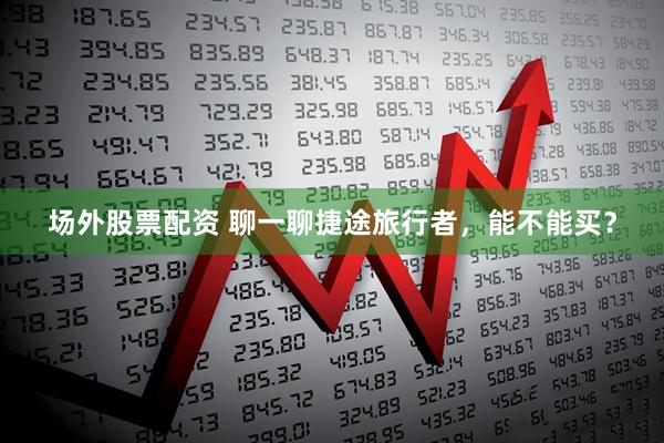 场外股票配资 聊一聊捷途旅行者，能不能买？