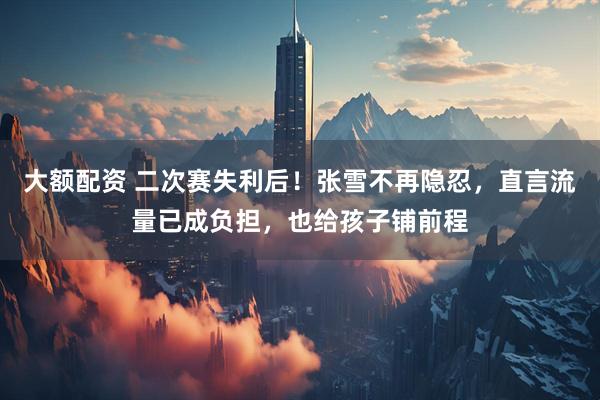 大额配资 二次赛失利后！张雪不再隐忍，直言流量已成负担，也给孩子铺前程
